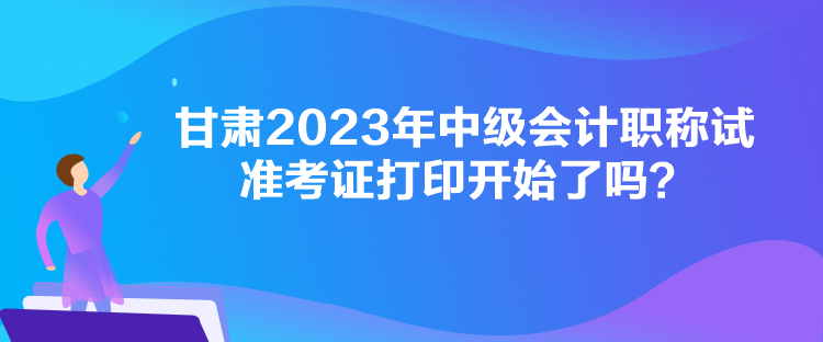 甘肅2023年中級會計職稱試準考證打印開始了嗎？