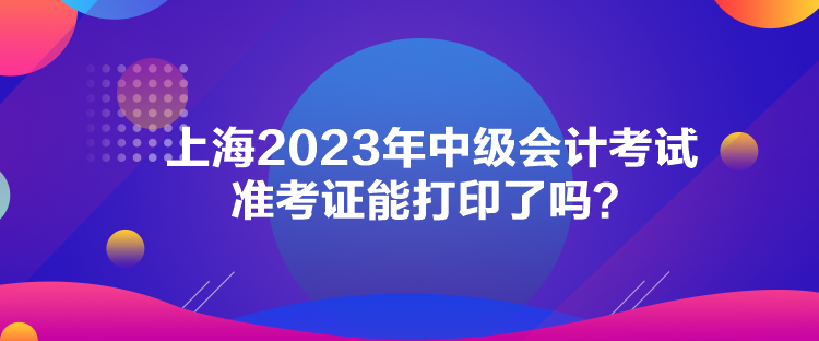 上海2023年中級會計考試準考證能打印了嗎？