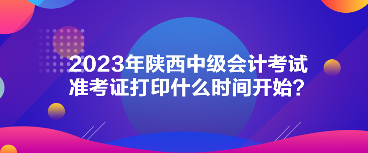 2023年陜西中級(jí)會(huì)計(jì)考試準(zhǔn)考證打印什么時(shí)間開始？