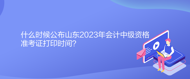 什么時候公布山東2023年會計中級資格準(zhǔn)考證打印時間？