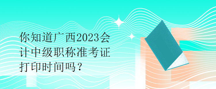 你知道廣西2023會計中級職稱準(zhǔn)考證打印時間嗎？