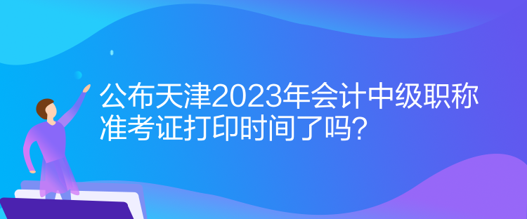 公布天津2023年會(huì)計(jì)中級(jí)職稱準(zhǔn)考證打印時(shí)間了嗎？