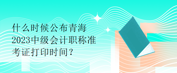 什么時(shí)候公布青海2023中級會計(jì)職稱準(zhǔn)考證打印時(shí)間？