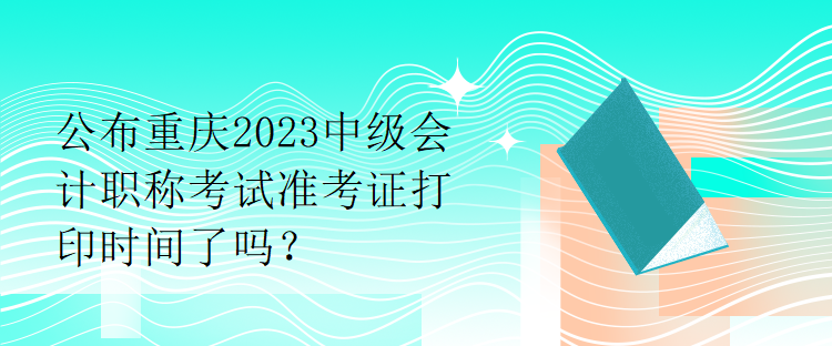 公布重慶2023中級會(huì)計(jì)職稱考試準(zhǔn)考證打印時(shí)間了嗎？