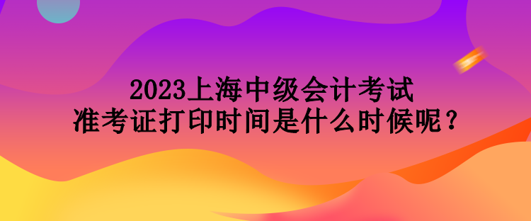 2023上海中級會計考試準考證打印時間是什么時候呢？