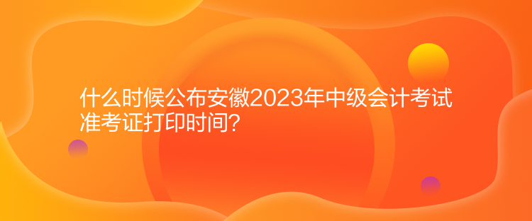 什么時(shí)候公布安徽2023年中級(jí)會(huì)計(jì)考試準(zhǔn)考證打印時(shí)間？