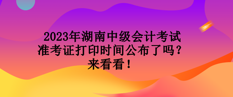 2023年湖南中級會計考試準考證打印時間公布了嗎？來看看！