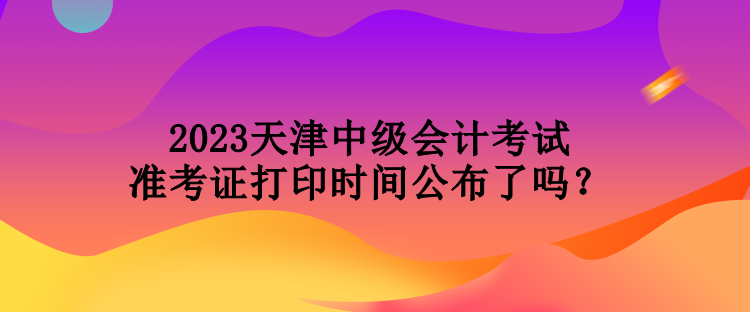 2023天津中級會計考試準考證打印時間公布了嗎？