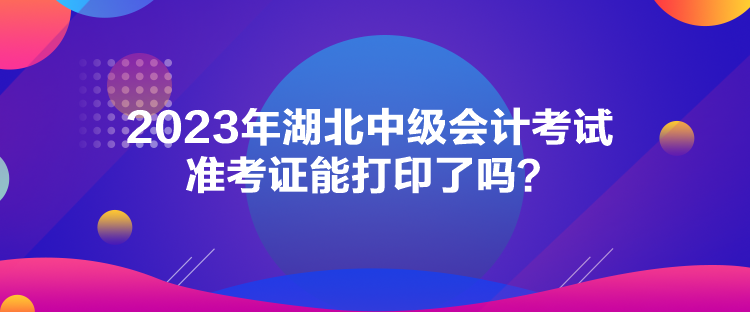 2023年湖北中級(jí)會(huì)計(jì)考試準(zhǔn)考證能打印了嗎？