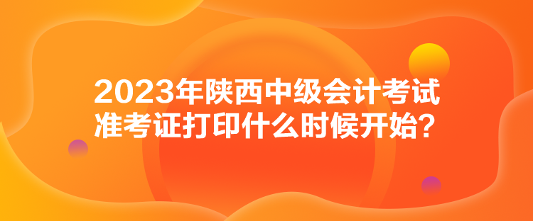 2023年陜西中級會計考試準考證打印什么時候開始？