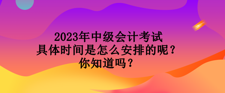 2023年中級會計(jì)考試具體時(shí)間是怎么安排的呢？你知道嗎？