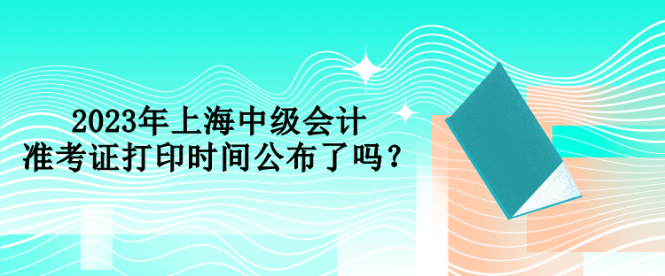 2023年上海中級會計準(zhǔn)考證打印時間公布了嗎？