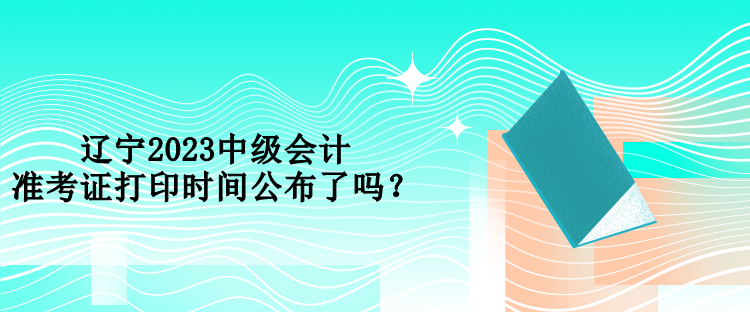 遼寧2023中級會計(jì)準(zhǔn)考證打印時(shí)間公布了嗎？