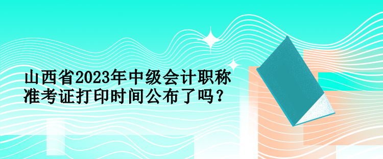 山西省2023年中級會(huì)計(jì)職稱準(zhǔn)考證打印時(shí)間公布了嗎？