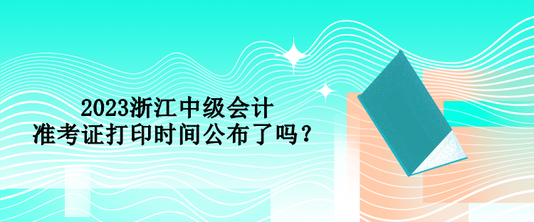 2023浙江中級會計(jì)準(zhǔn)考證打印時(shí)間公布了嗎？