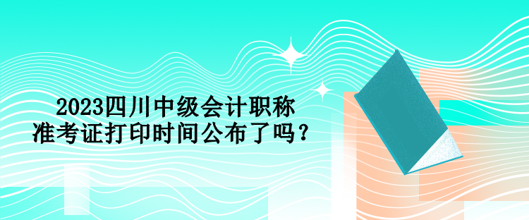 2023四川中級會計職稱準考證打印時間公布了嗎？