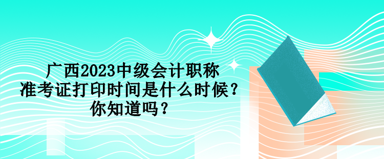 廣西2023中級會計職稱準(zhǔn)考證打印時間是什么時候？你知道嗎？