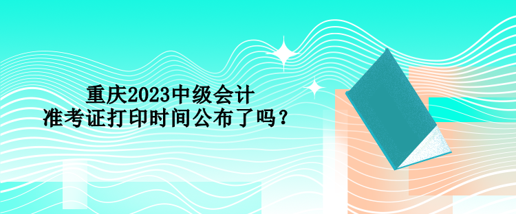 重慶2023中級(jí)會(huì)計(jì)準(zhǔn)考證打印時(shí)間公布了嗎？