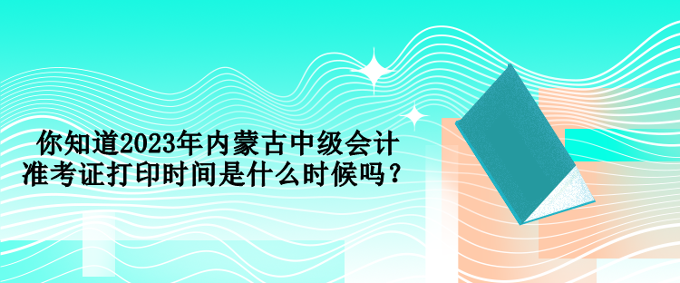 你知道2023年內蒙古中級會計準考證打印時間是什么時候嗎？