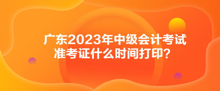 廣東2023年中級(jí)會(huì)計(jì)考試準(zhǔn)考證什么時(shí)間打印？