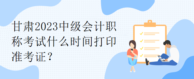 甘肅2023中級會計職稱考試什么時間打印準(zhǔn)考證？