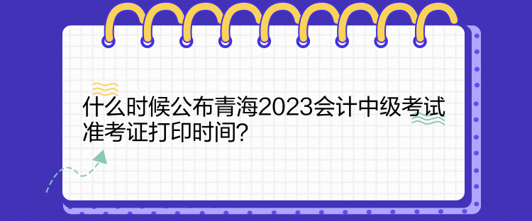 什么時(shí)候公布青海2023會計(jì)中級考試準(zhǔn)考證打印時(shí)間？