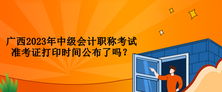 廣西2023年中級會(huì)計(jì)職稱考試準(zhǔn)考證打印時(shí)間公布了嗎？