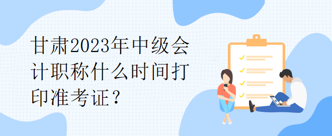 甘肅2023年中級(jí)會(huì)計(jì)職稱什么時(shí)間打印準(zhǔn)考證？