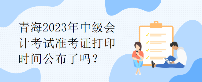 青海2023年中級會計考試準考證打印時間公布了嗎？