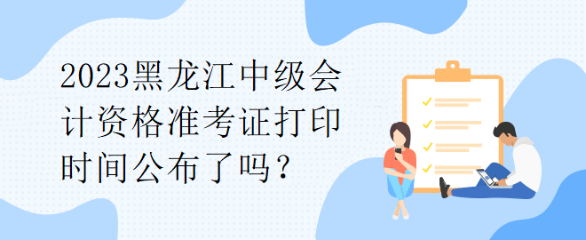 2023黑龍江中級會計資格準考證打印時間公布了嗎？