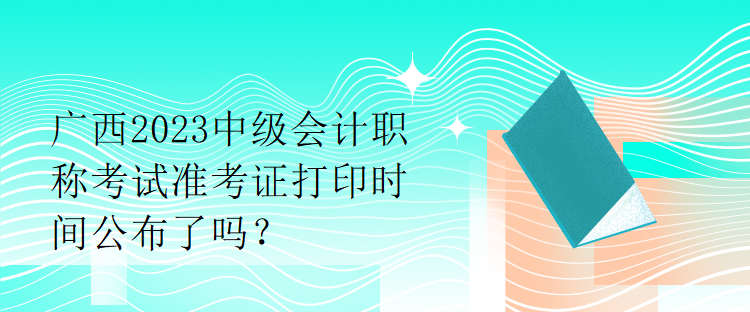 廣西2023中級(jí)會(huì)計(jì)職稱考試準(zhǔn)考證打印時(shí)間公布了嗎？