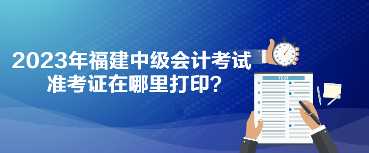 2023年福建中級會計考試準考證在哪里打印？