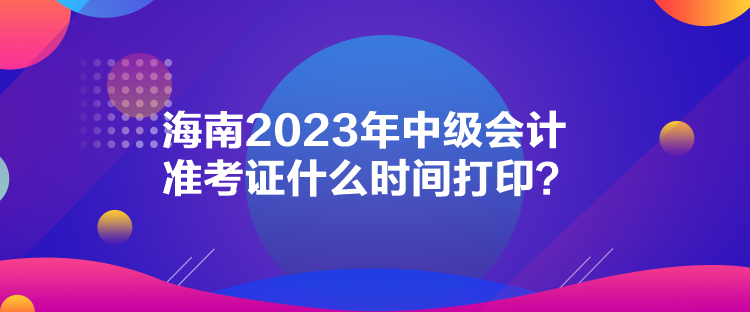 海南2023年中級會計準考證什么時間打??？