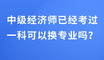 中級經(jīng)濟(jì)師已經(jīng)考過一科可以換專業(yè)嗎？