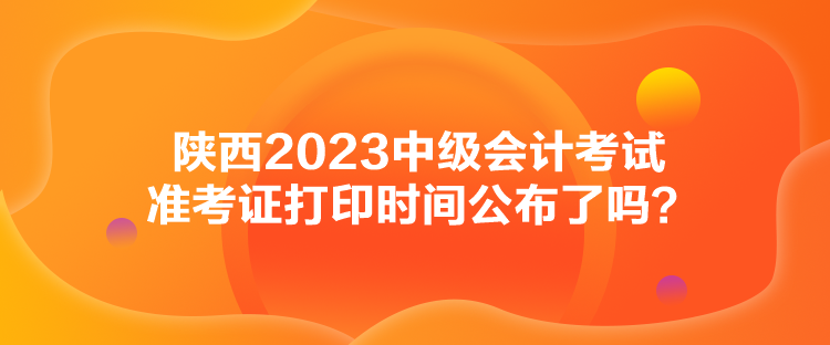 陜西2023中級(jí)會(huì)計(jì)考試準(zhǔn)考證打印時(shí)間公布了嗎？