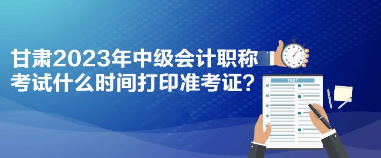 甘肅2023年中級會計(jì)職稱考試什么時(shí)間打印準(zhǔn)考證？