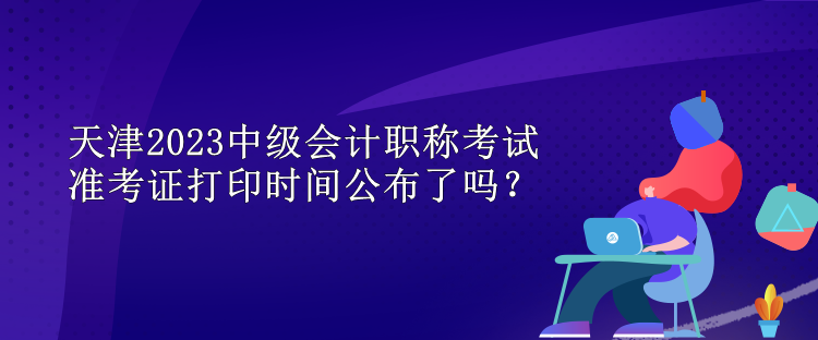 天津2023中級會計職稱考試準(zhǔn)考證打印時間公布了嗎？