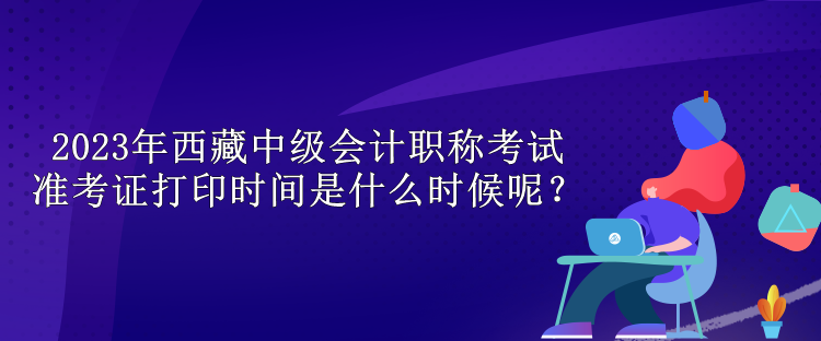 2023年西藏中級會計職稱考試準(zhǔn)考證打印時間是什么時候呢？