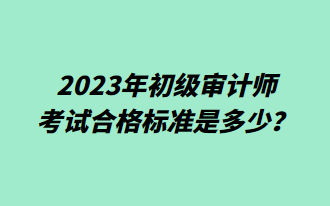 2023年初級審計師考試合格標(biāo)準(zhǔn)是多少？