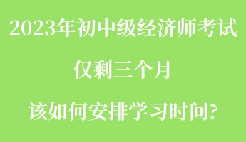 2023年初中級經(jīng)濟師考試僅剩三個月 該如何安排學(xué)習(xí)時間_