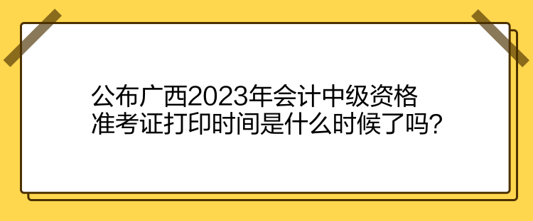 公布廣西2023年會計中級資格準考證打印時間是什么時候了嗎？