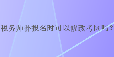 稅務(wù)師補(bǔ)報(bào)名時(shí)可以修改考區(qū)嗎？