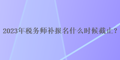 2023年稅務(wù)師補報名什么時候截止？