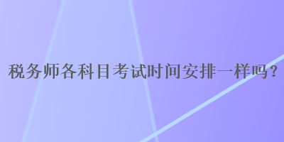 稅務(wù)師各科目考試時間安排一樣嗎？