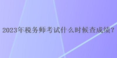 2023年稅務(wù)師考試什么時(shí)候查成績(jī)？