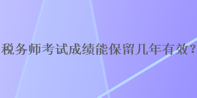 稅務(wù)師考試成績(jī)能保留幾年有效？