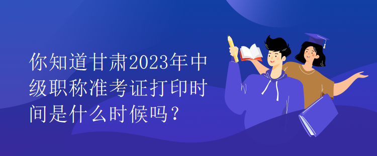 你知道甘肅2023年中級職稱準考證打印時間是什么時候嗎？