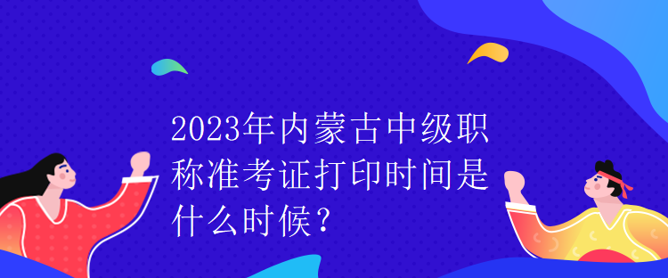 2023年內(nèi)蒙古中級(jí)職稱準(zhǔn)考證打印時(shí)間是什么時(shí)候？