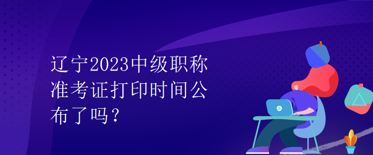 遼寧2023中級(jí)職稱準(zhǔn)考證打印時(shí)間公布了嗎？