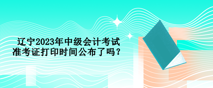 遼寧2023年中級(jí)會(huì)計(jì)考試準(zhǔn)考證打印時(shí)間公布了嗎？